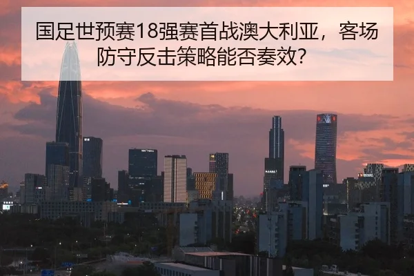 国足世预赛18强赛首战澳大利亚，客场防守反击策略能否奏效？