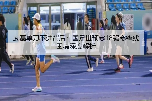 武磊单刀不进背后：国足世预赛18强赛锋线困境深度解析