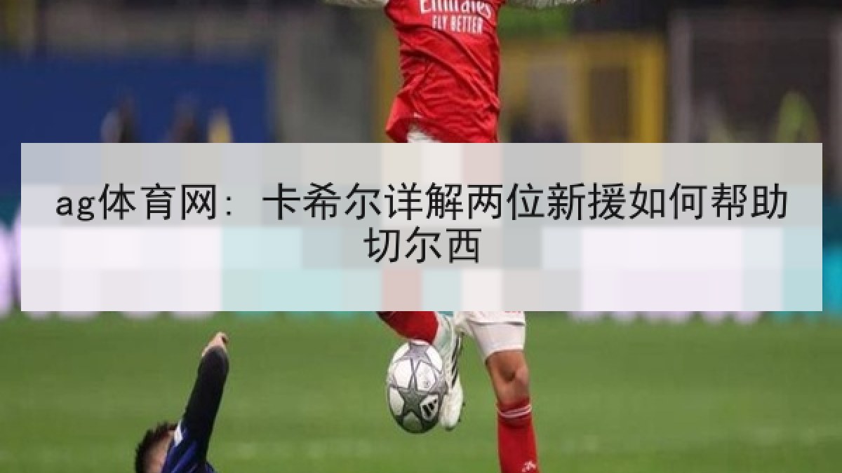 ag体育网: 卡希尔详解两位新援如何帮助切尔西