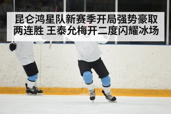 昆仑鸿星队新赛季开局强势豪取两连胜 王泰允梅开二度闪耀冰场